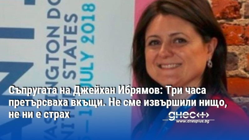 Съпругата на Джейхан Ибрямов: Три часа претърсваха вкъщи. Не сме извършили нищо, не ни е страх