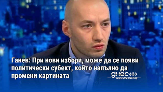 Ганев: При нови избори, може да се появи политически субект, който напълно да промени картината