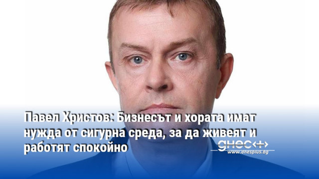 Павел Христов: Бизнесът и хората имат нужда от сигурна среда, за да живеят и работят спокойно