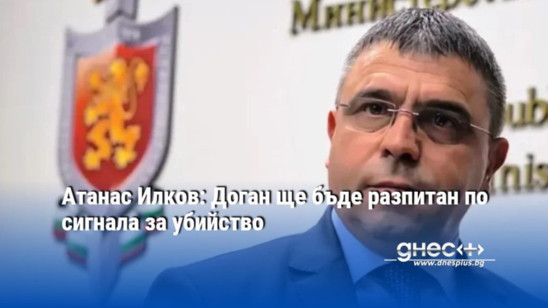 Атанас Илков: Доган ще бъде разпитан по сигнала за убийство