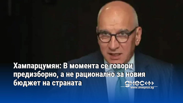 Хампарцумян: В момента се говори предизборно, а не рационално за новия бюджет на страната