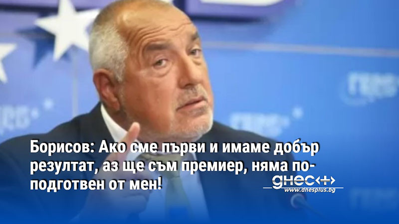 Борисов: Ако сме първи и имаме добър резултат, аз ще съм премиер, няма по-подготвен от мен!