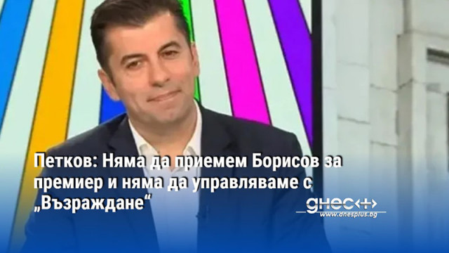 Петков: Няма да приемем Борисов за премиер и няма да управляваме с „Възраждане“