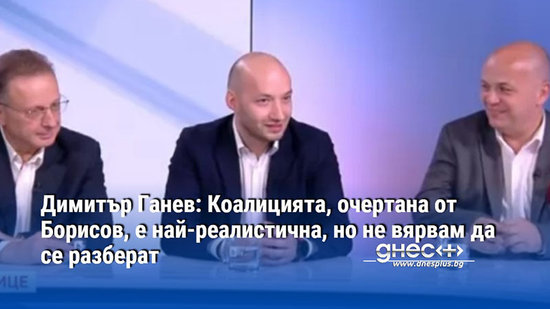 Димитър Ганев: Коалицията, очертана от Борисов, е най-реалистична, но не вярвам да се разберат