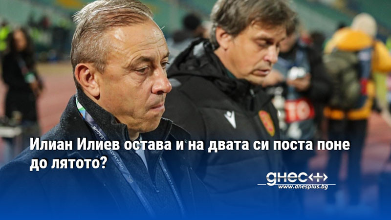 Илиан Илиев остава и на двата си поста поне до лятото?