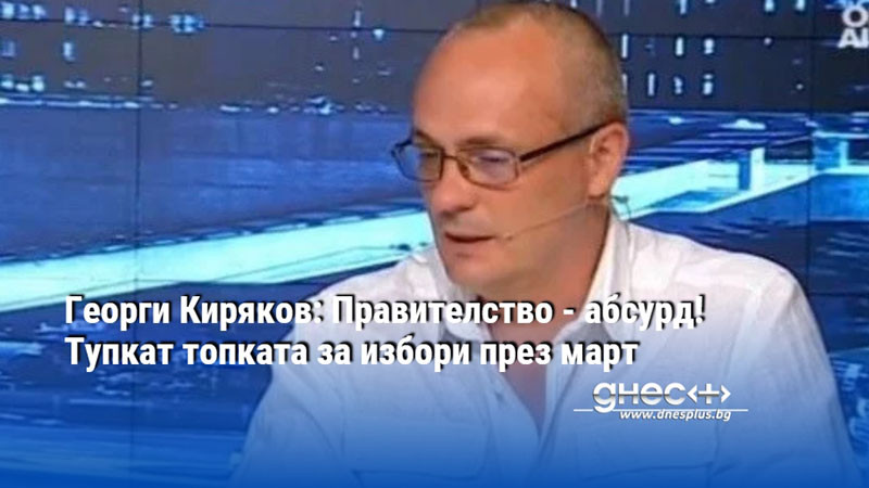 Георги Киряков: Правителство - абсурд! Тупкат топката за избори през март