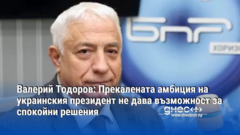 Валерий Тодоров: Прекалената амбиция на украинския президент не дава възможност за спокойни решения