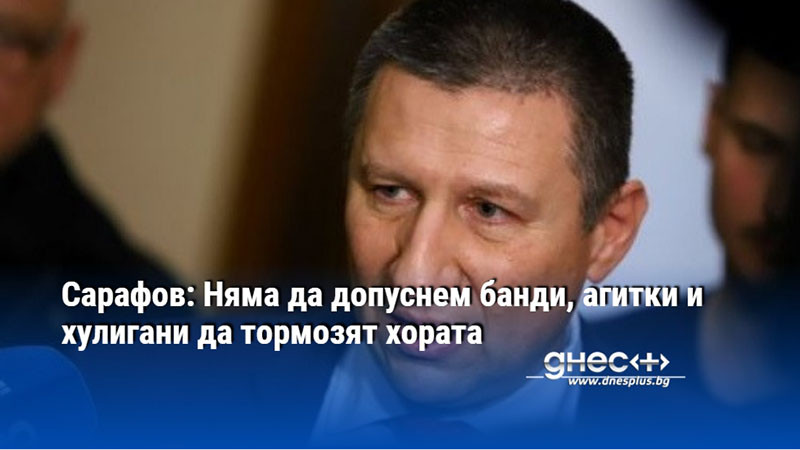 Сарафов: Няма да допуснем банди, агитки и хулигани да тормозят хората