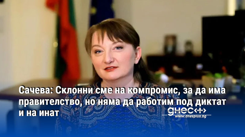 Сачева: Склонни сме на компромис, за да има правителство, но няма да работим под диктат и на инат