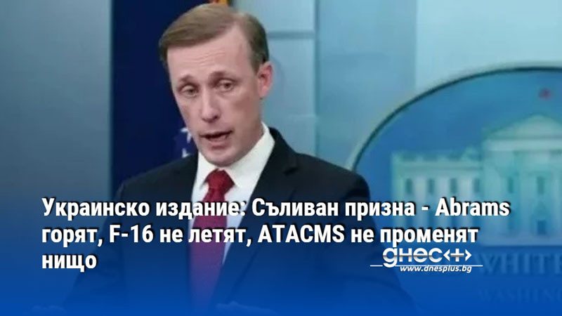 Украинско издание: Съливан призна - Abrams горят, F-16 не летят, ATACMS не променят нищо