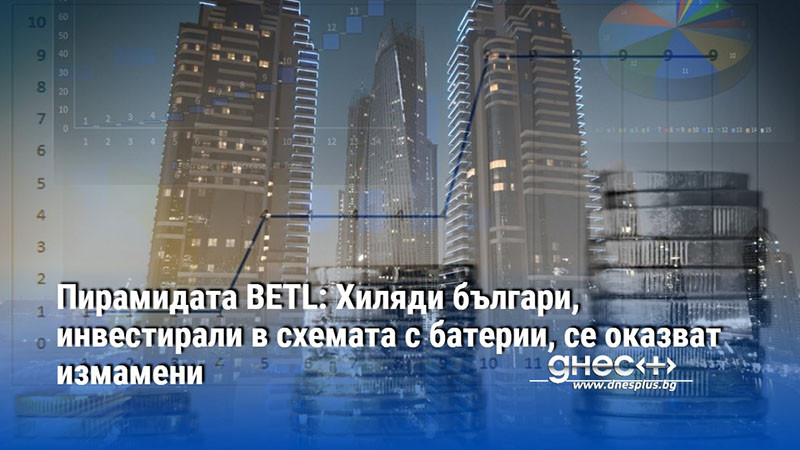 Пирамидата BETL: Хиляди българи, инвестирали в схемата с батерии, се оказват измамени