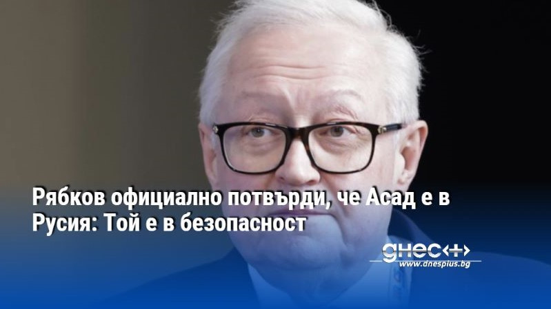 Рябков официално потвърди, че Асад е в Русия: Той е в безопасност