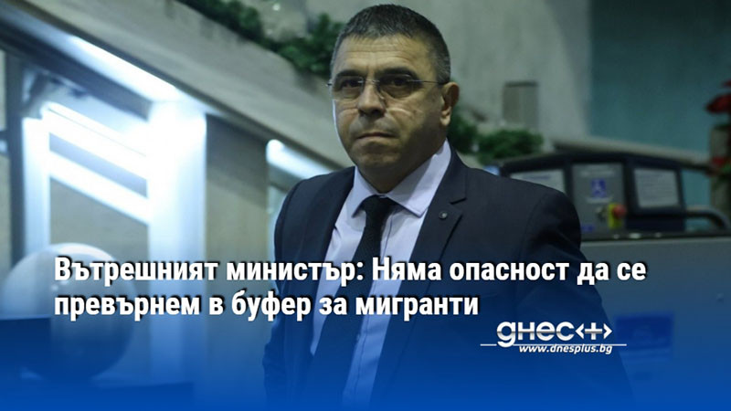 Вътрешният министър: Няма опасност да се превърнем в буфер за мигранти