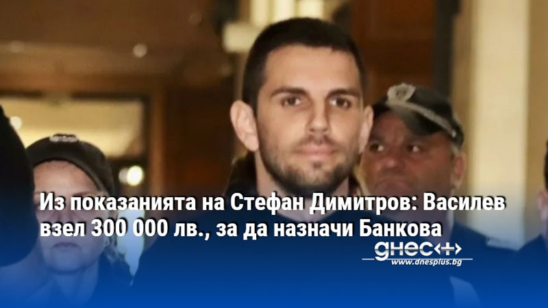 Из показанията на Стефан Димитров: Василев взел 300 000 лв., за да назначи Банкова