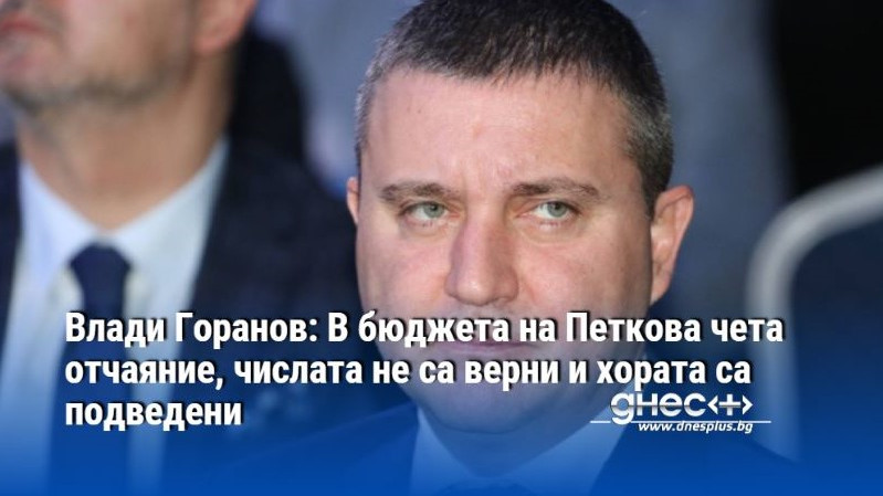 Влади Горанов: В бюджета на Петкова чета отчаяние, числата не са верни и хората са подведени