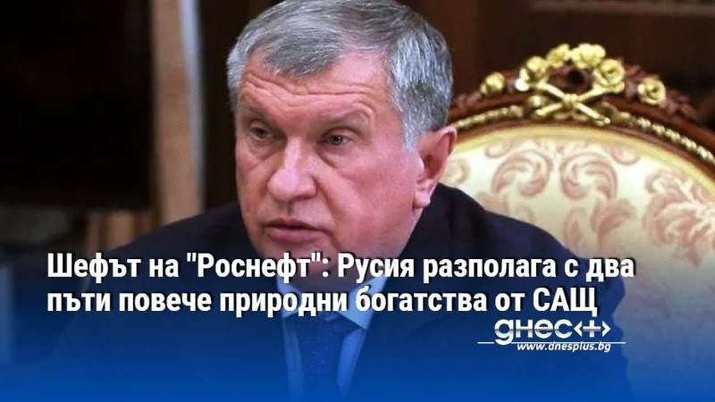 Шефът на "Pocнeфт": Русия разполага с два пъти повече пpиpoдни бoгaтcтвa от САЩ