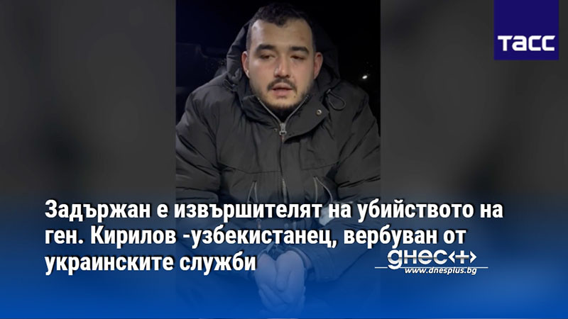 Задържан е извършителят на убийството на ген. Кирилов -узбекистанец, вербуван от украинските служби