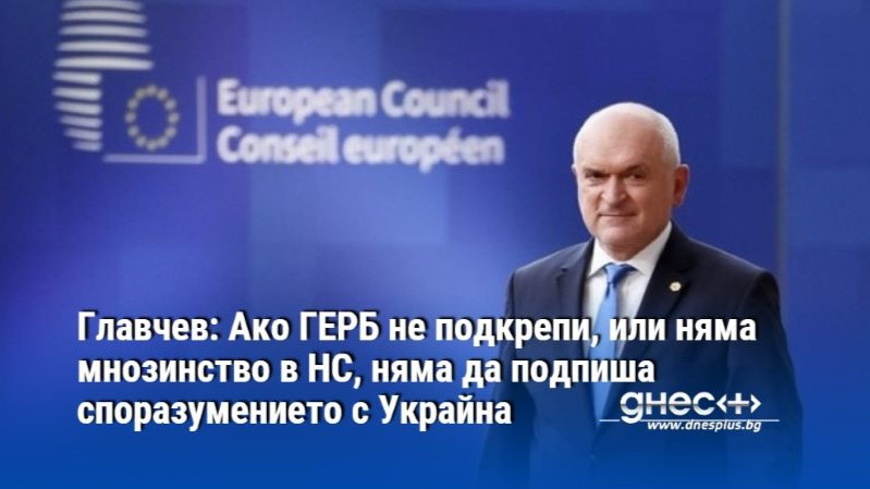 Главчев: Ако ГЕРБ не подкрепи, или няма мнозинство в НС, няма да подпиша споразумението с Украйна