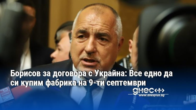 Борисов за договора с Украйна: Все едно да си купим фабрика на 9-ти септември