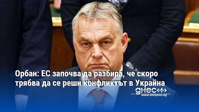 Орбан: ЕС започва да разбира, че скоро трябва да се реши конфликтът в Украйна