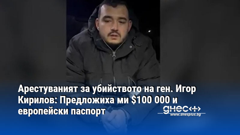 Арестуваният за убийството на ген. Игор Кирилов: Предложиха ми $100 000 и европейски паспорт