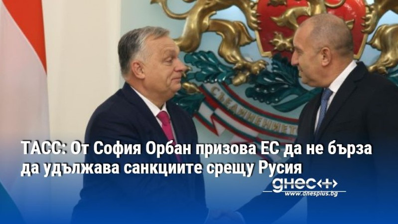 ТАСС: От София Орбан призова ЕС да не бърза да удължава санкциите срещу Русия