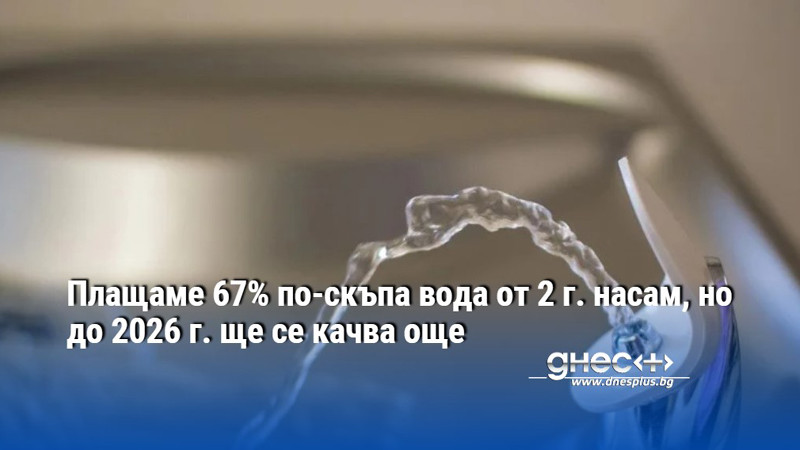 Плащаме 67% по-скъпа вода от 2 г. насам, но до 2026 г. ще се качва още