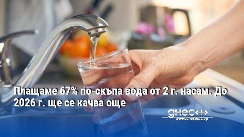 Плащаме 67% по-скъпа вода от 2 г. насам. До 2026 г. ще се качва още