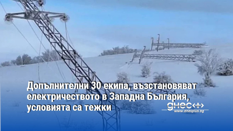 Допълнителни 30 екипа, възстановяват електричеството в Западна България, условията са тежки