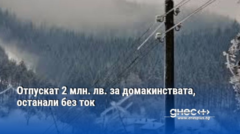 Отпускат 2 млн. лв. за домакинствата, останали без ток