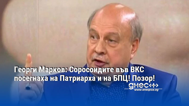 Георги Марков: Соросоидите във ВКС посегнаха на Патриарха и на БПЦ! Позор!