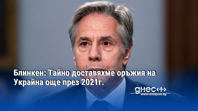 Блинкен: Тайно доставяхме оръжия на Украйна още през 2021г.