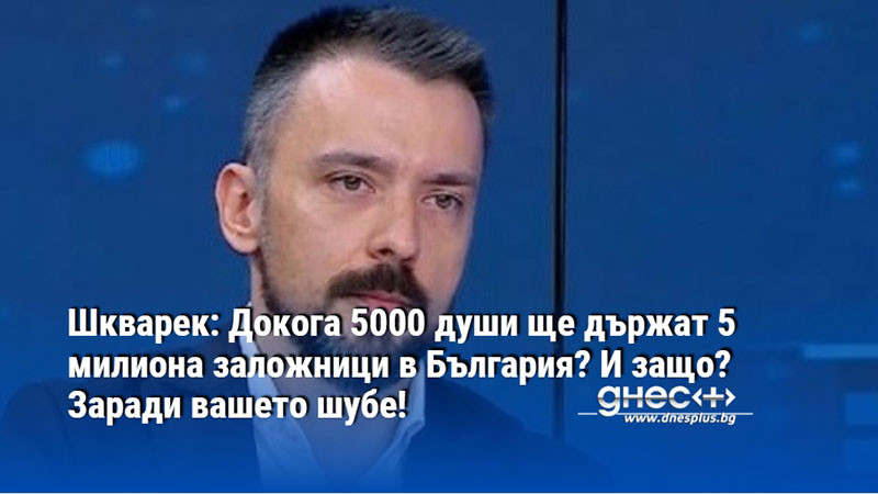 Шкварек: Докога 5000 души ще държат 5 милиона заложници в България? И защо? Заради вашето шубе!