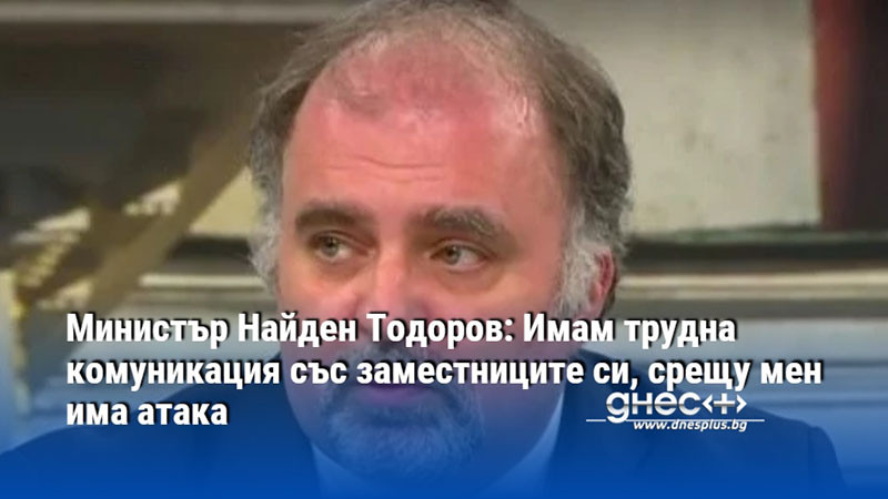 Министър Найден Тодоров: Имам трудна комуникация със заместниците си, срещу мен има атака