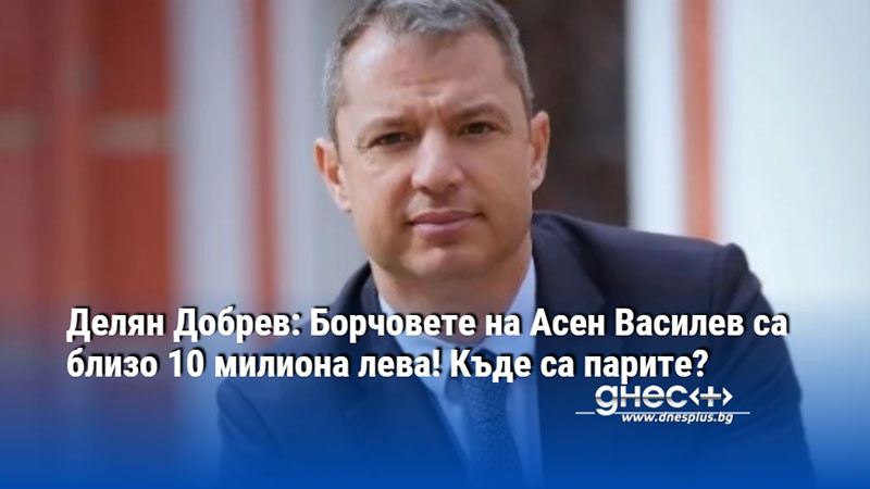 Делян Добрев: Борчовете на Асен Василев са близо 10 милиона лева! Къде са парите?