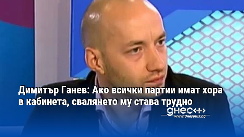 Димитър Ганев: Ако всички партии имат хора в кабинета, свалянето му става трудно