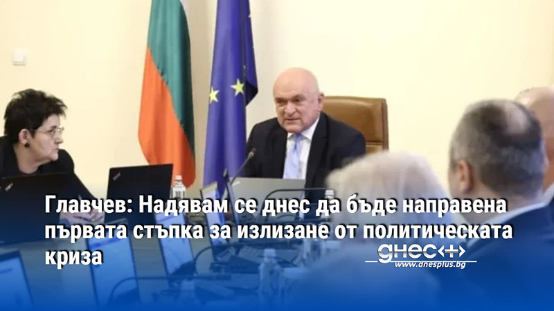 Главчев: Надявам се днес да бъде направена първата стъпка за излизане от политическата криза