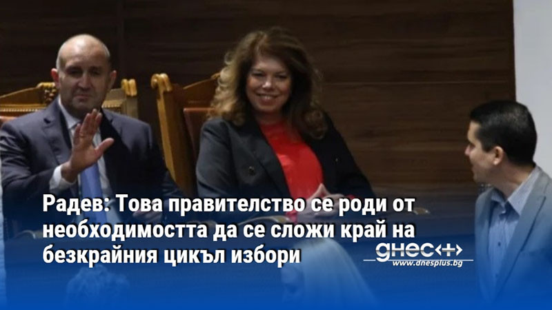 Радев: Това правителство се роди от необходимостта да се сложи край на безкрайния цикъл избори