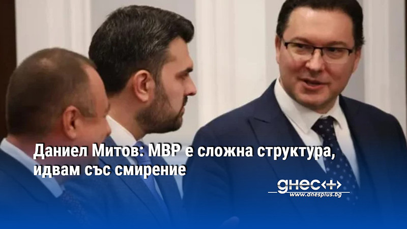 Даниел Митов: МВР е сложна структура, идвам със смирение