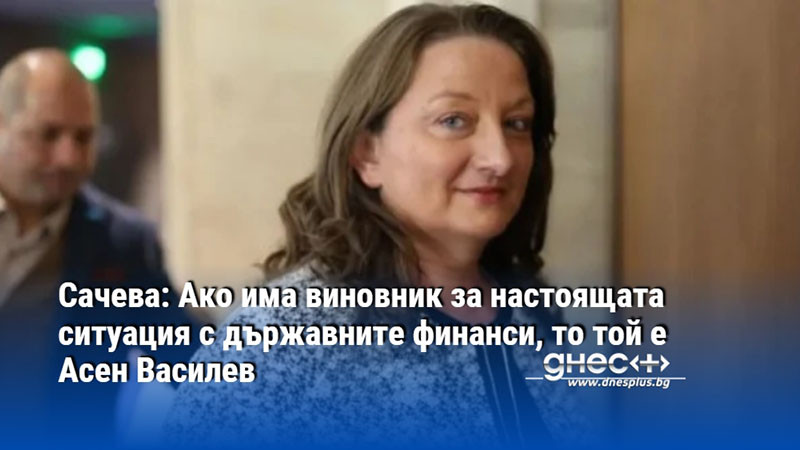 Сачева: Ако има виновник за настоящата ситуация с държавните финанси, то той е Асен Василев