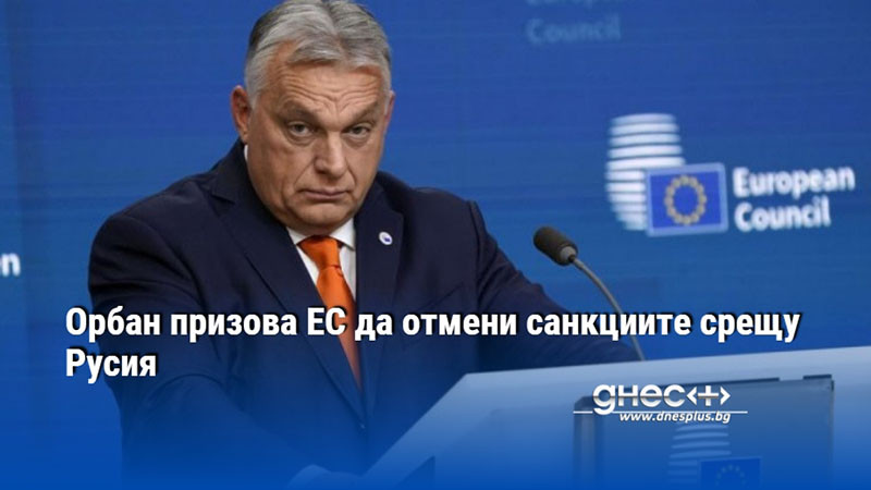 Орбан призова ЕС да отмени санкциите срещу Русия