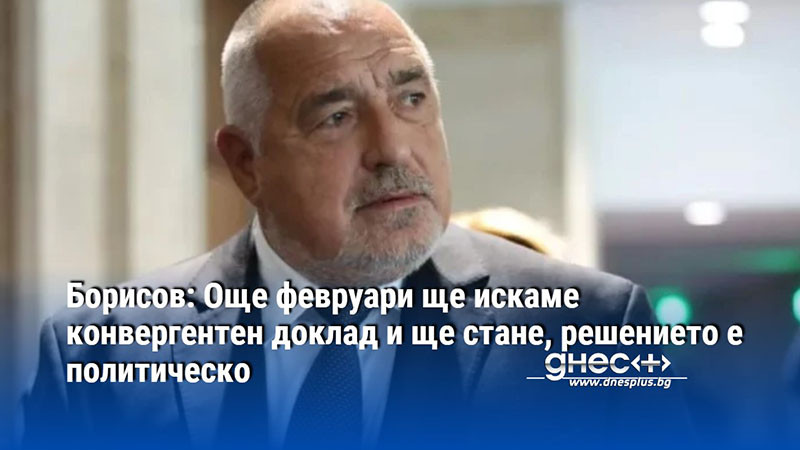 Борисов: Още февруари ще искаме конвергентен доклад и ще стане, решението е политическо