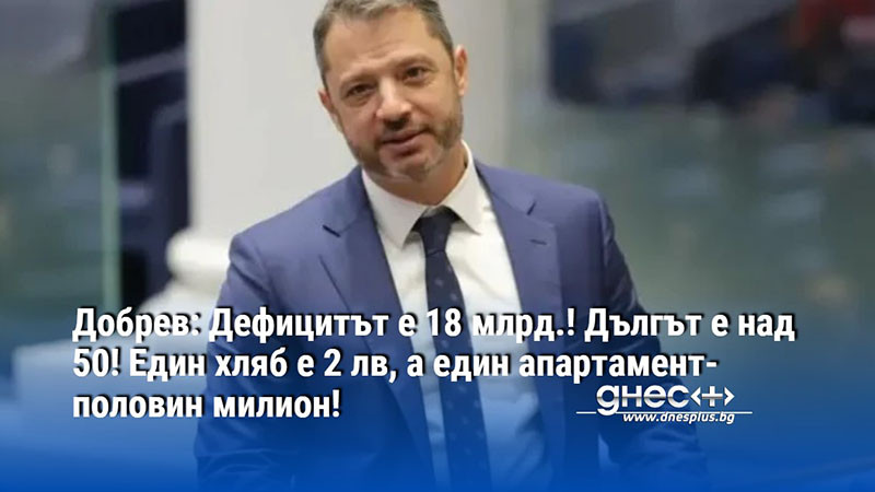 Добрев: Дефицитът е 18 млрд.! Дългът е над 50! Един хляб е 2 лв, а един апартамент-половин милион!