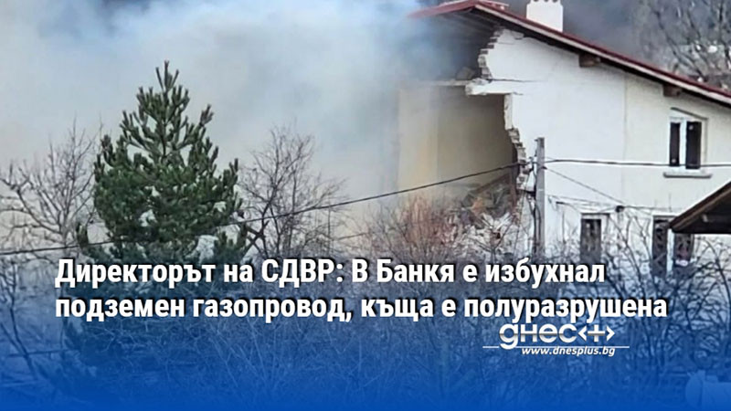 Директорът на СДВР: В Банкя е избухнал подземен газопровод, къща е полуразрушена