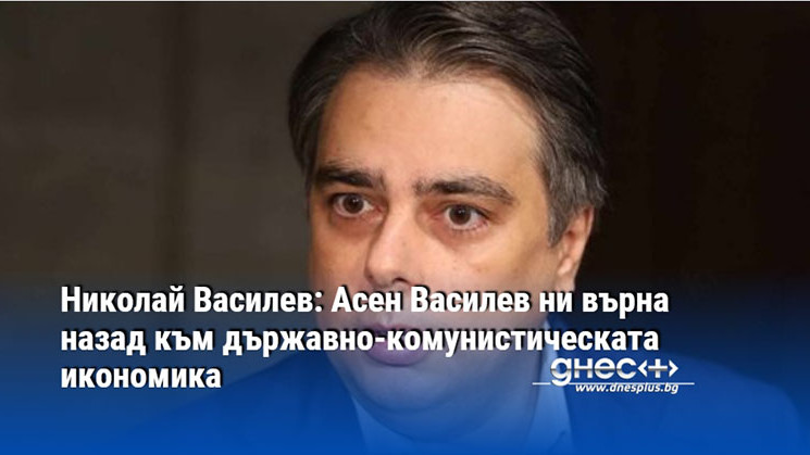 Николай Василев: Асен Василев ни върна назад към държавно-комунистическата икономика