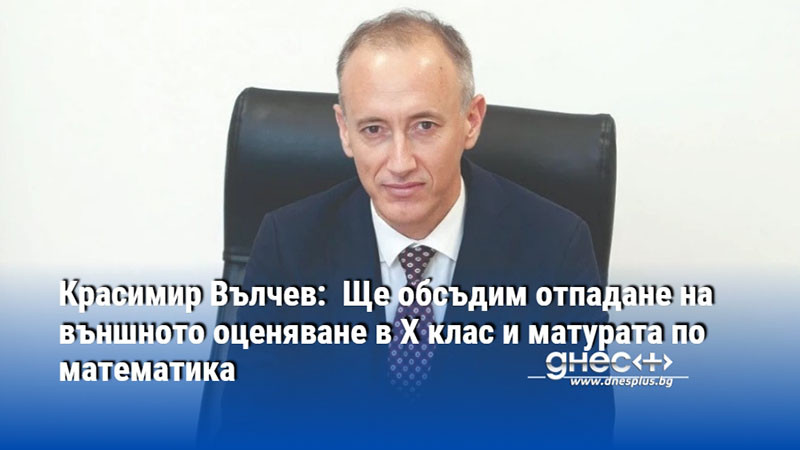 Красимир Вълчев:  Ще обсъдим отпадане на външното оценяване в X клас и матурата по математика