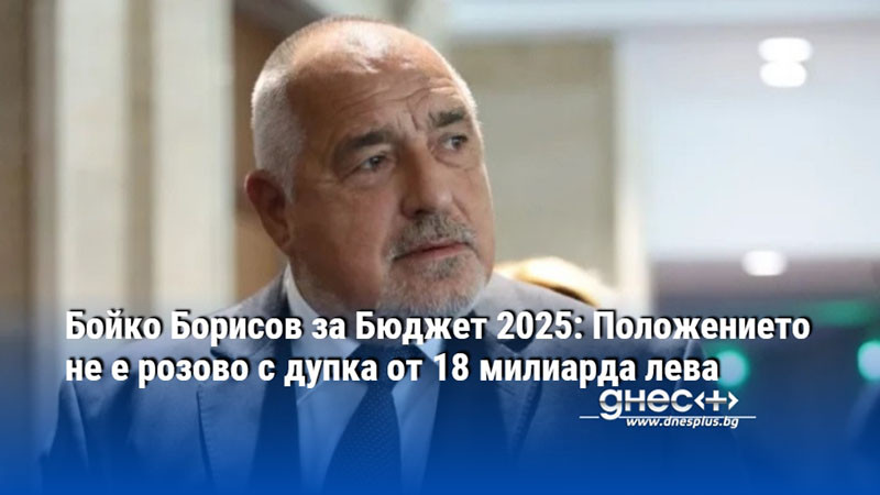 Бойко Борисов за Бюджет 2025: Положението не е розово с дупка от 18 милиарда лева