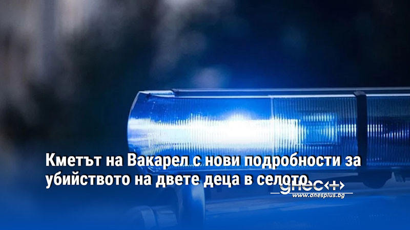 Кметът на Вакарел с нови подробности за убийството на двете деца в селото