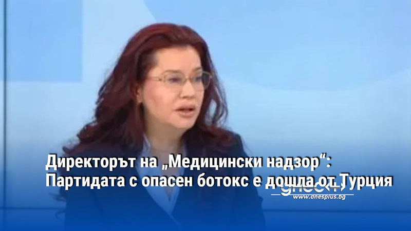 Директорът на „Медицински надзор“: Партидата с опасен ботокс е дошла от Турция