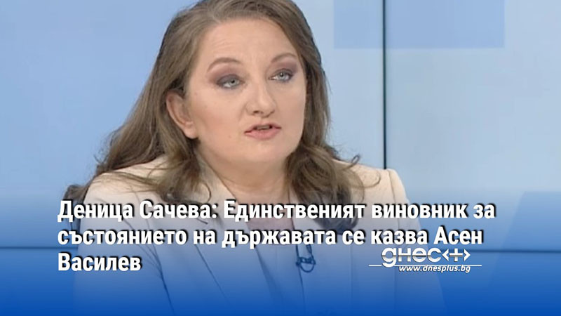 Деница Сачева: Единственият виновник за състоянието на държавата се казва Асен Василев